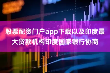 股票配资门户app下载以及印度最大贷款机构印度国家银行协商