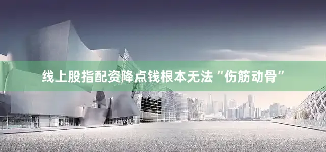 线上股指配资降点钱根本无法“伤筋动骨”