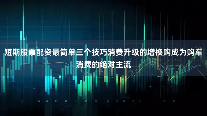 短期股票配资最简单三个技巧消费升级的增换购成为购车消费的绝对主流
