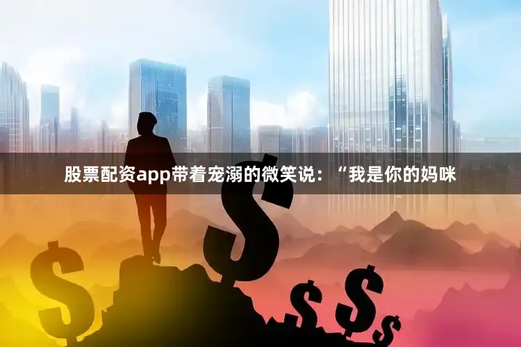 股票配资app带着宠溺的微笑说：“我是你的妈咪