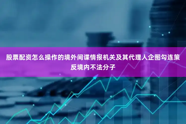 股票配资怎么操作的境外间谍情报机关及其代理人企图勾连策反境内不法分子