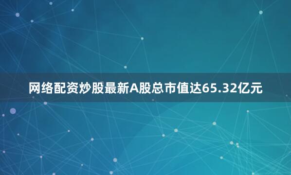 网络配资炒股最新A股总市值达65.32亿元
