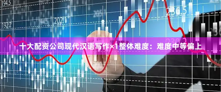十大配资公司现代汉语写作×1整体难度：难度中等偏上