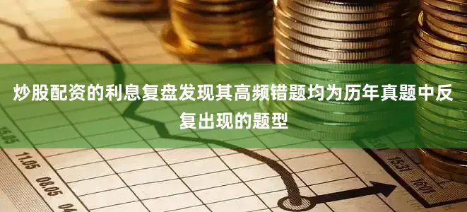 炒股配资的利息复盘发现其高频错题均为历年真题中反复出现的题型