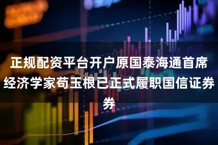 正规配资平台开户原国泰海通首席经济学家苟玉根已正式履职国信证券