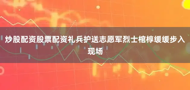 炒股配资股票配资礼兵护送志愿军烈士棺椁缓缓步入现场