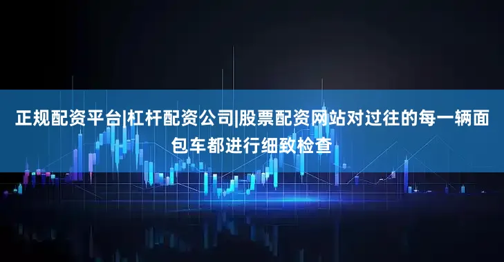 正规配资平台|杠杆配资公司|股票配资网站对过往的每一辆面包车都进行细致检查